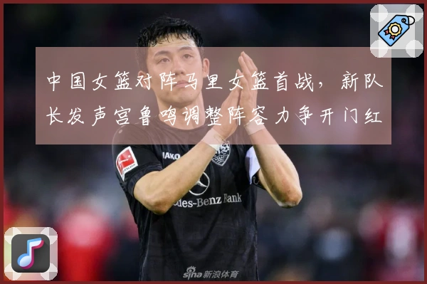 中国女篮对阵马里女篮首战，新队长发声宫鲁鸣调整阵容力争开门红