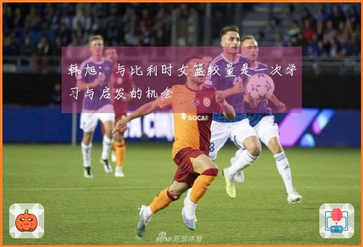 韩旭:与比利时女篮较量是一次学习与启发的机会