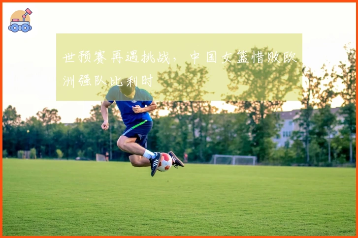 世预赛再遇挑战，中国女篮惜败欧洲强队比利时