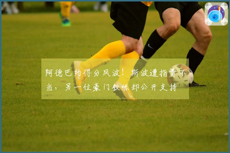 阿德巴约得分风波！斯波遭指责不当，另一位豪门教练却公开支持
