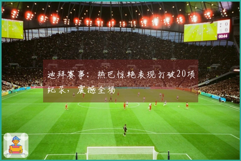 迪拜赛事：热巴惊艳表现打破20项纪录，震撼全场