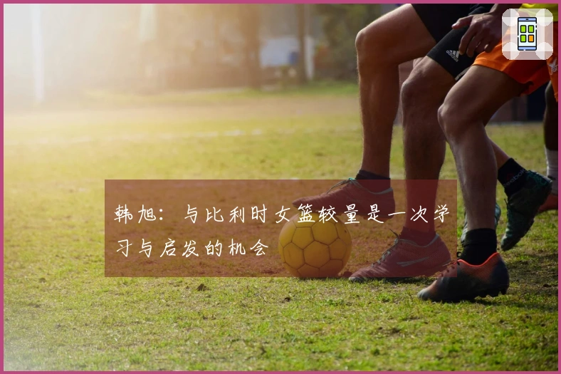 韩旭：与比利时女篮较量是一次学习与启发的机会