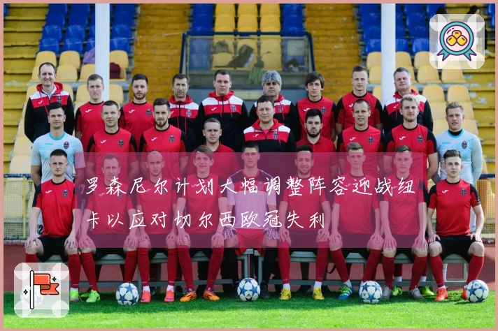 罗森尼尔计划大幅调整阵容迎战纽卡以应对切尔西欧冠失利