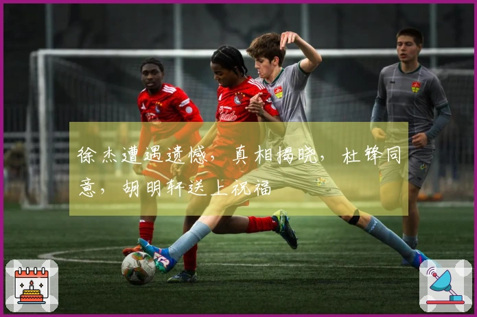 徐杰遭遇遗憾，真相揭晓，杜锋同意，胡明轩送上祝福