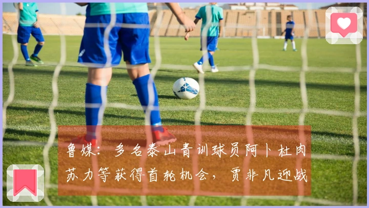 鲁媒：多名泰山青训球员阿卜杜肉苏力等获得首轮机会，贾非凡迎战前东家