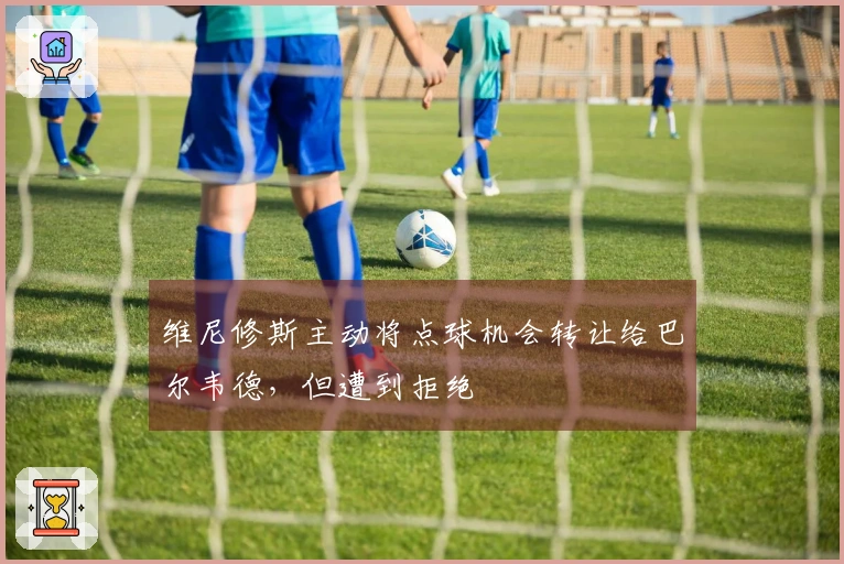 维尼修斯主动将点球机会转让给巴尔韦德，但遭到拒绝