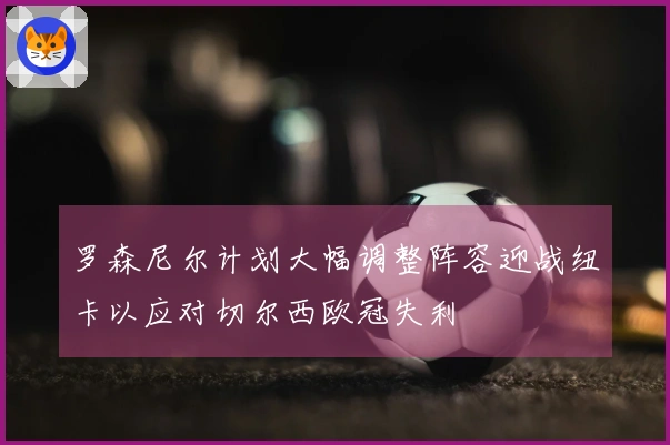 罗森尼尔计划大幅调整阵容迎战纽卡以应对切尔西欧冠失利