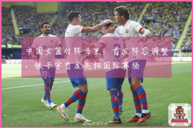 中国女篮对阵马里，首发阵容调整，张子宇首度亮相国际赛场