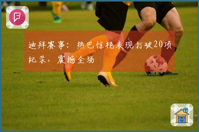 迪拜赛事：热巴惊艳表现打破20项纪录，震撼全场