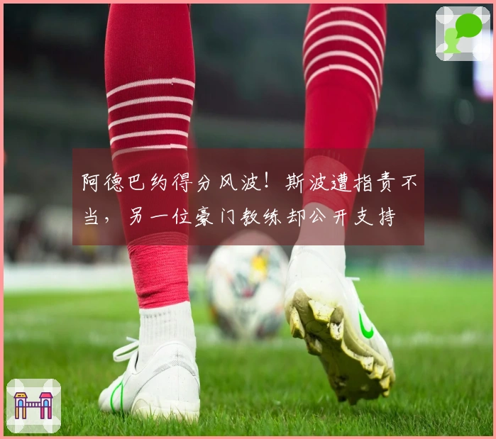 阿德巴约得分风波！斯波遭指责不当，另一位豪门教练却公开支持