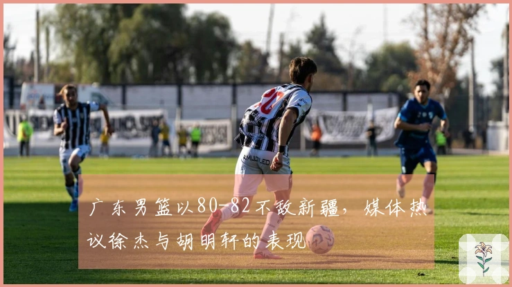 广东男篮以80-82不敌新疆，媒体热议徐杰与胡明轩的表现