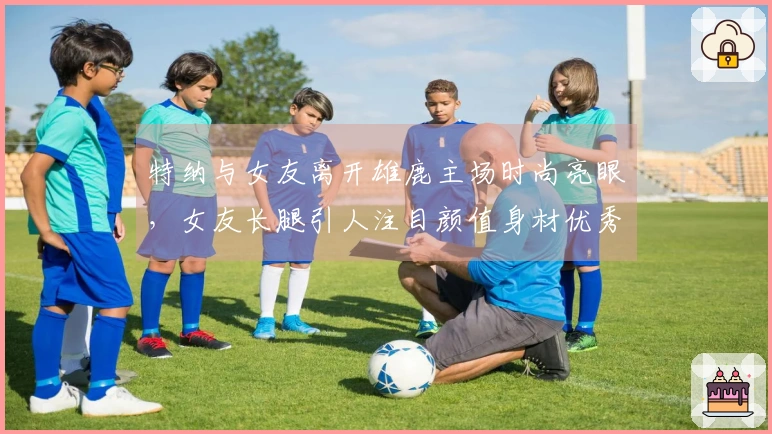 特纳与女友离开雄鹿主场时尚亮眼，女友长腿引人注目颜值身材优秀