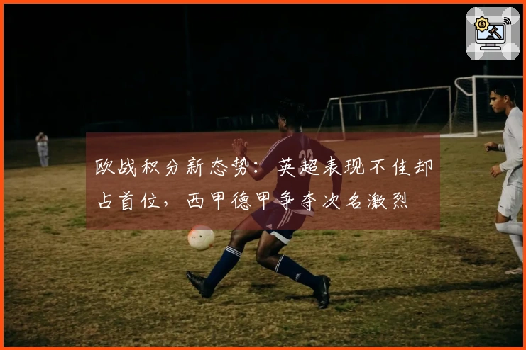 欧战积分新态势：英超表现不佳却占首位，西甲德甲争夺次名激烈