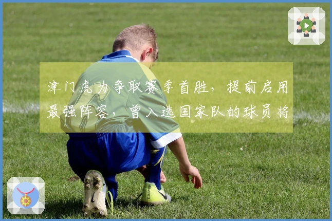 津门虎为争取赛季首胜，提前启用最强阵容，曾入选国家队的球员将成为关键。