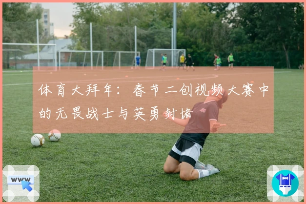 体育大拜年：春节二创视频大赛中的无畏战士与英勇封堵