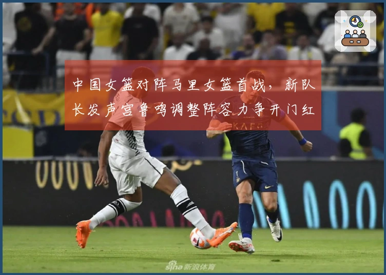 中国女篮对阵马里女篮首战，新队长发声宫鲁鸣调整阵容力争开门红