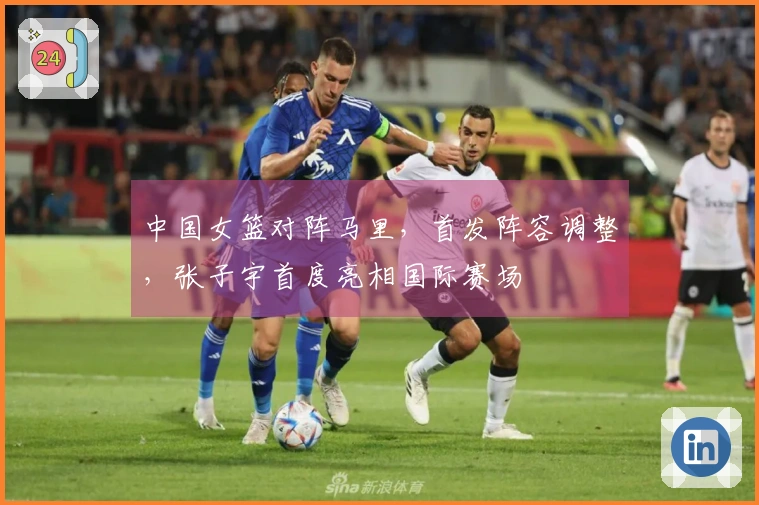 中国女篮对阵马里，首发阵容调整，张子宇首度亮相国际赛场