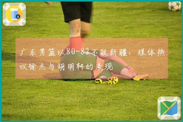 广东男篮以80-82不敌新疆，媒体热议徐杰与胡明轩的表现