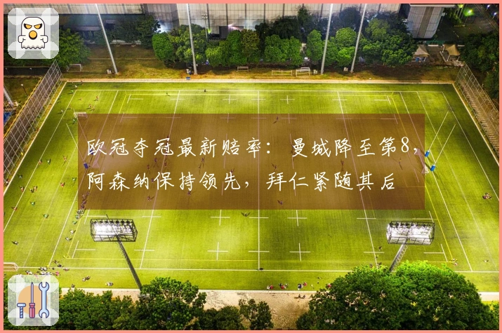 欧冠夺冠最新赔率：曼城降至第8，阿森纳保持领先，拜仁紧随其后