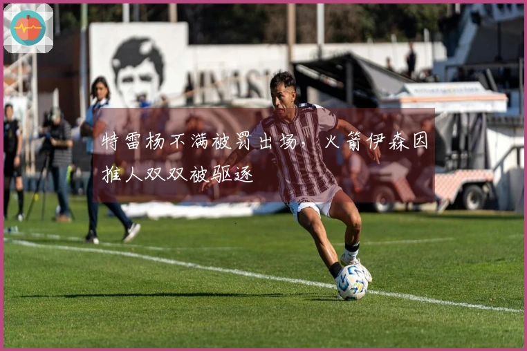 特雷杨不满被罚出场，火箭伊森因推人双双被驱逐
