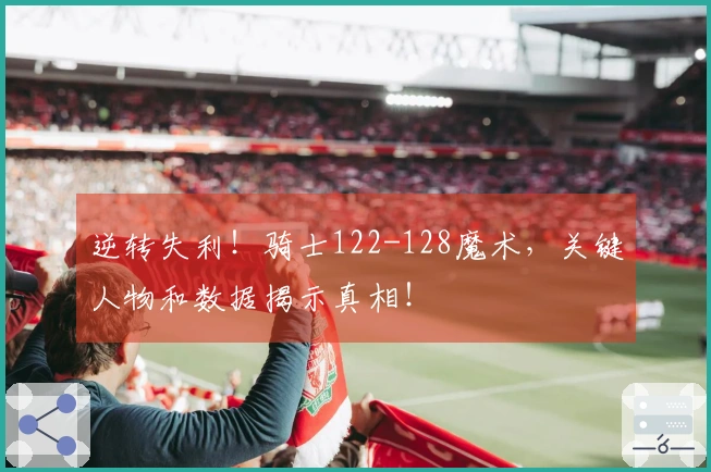 逆转失利！骑士122-128魔术，关键人物和数据揭示真相！