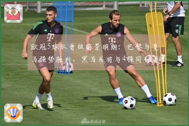 欧冠5球队晋级前景明朗：巴黎与皇马强势胜利，黑马或将与4强同行晋级8强