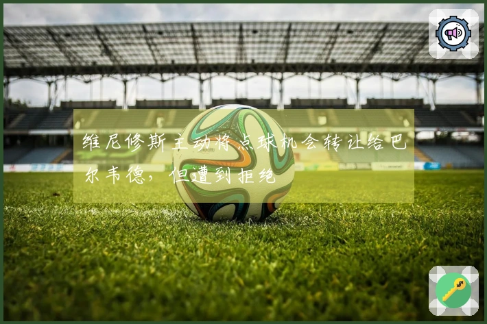 维尼修斯主动将点球机会转让给巴尔韦德,但遭到拒绝