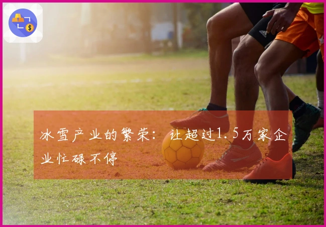 冰雪产业的繁荣:让超过1.5万家企业忙碌不停